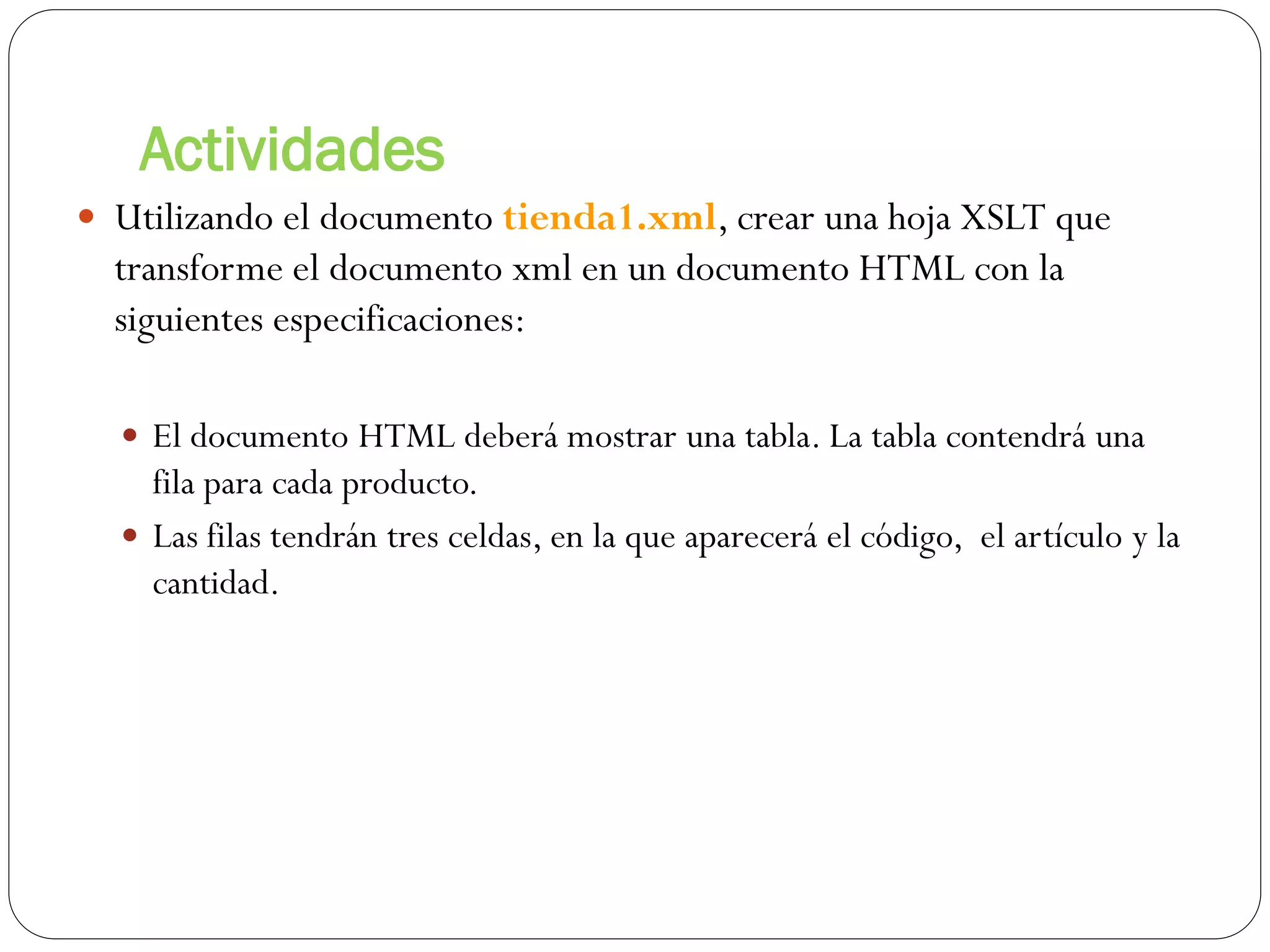 Actividades
 Utilizando el documento tienda1.xml, crear una hoja XSLT que
transforme el documento xml en un documento HTML con la
siguientes especificaciones:
 El documento HTML deberá mostrar una tabla. La tabla contendrá una
fila para cada producto.
 Las filas tendrán tres celdas, en la que aparecerá el código, el artículo y la
cantidad.
 