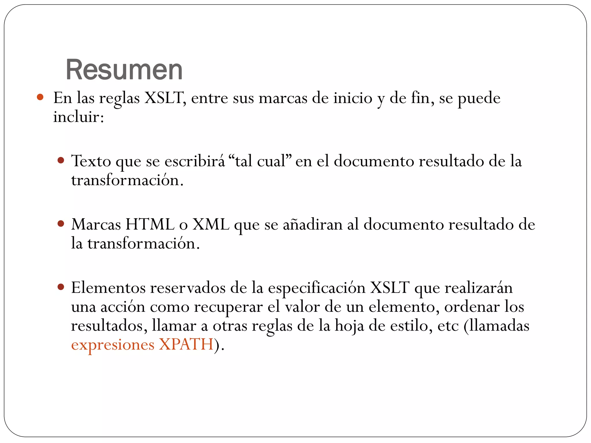 Resumen
 En las reglas XSLT, entre sus marcas de inicio y de fin, se puede
incluir:
 Texto que se escribirá “tal cual” en el documento resultado de la
transformación.
 Marcas HTML o XML que se añadiran al documento resultado de
la transformación.
 Elementos reservados de la especificación XSLT que realizarán
una acción como recuperar el valor de un elemento, ordenar los
resultados, llamar a otras reglas de la hoja de estilo, etc (llamadas
expresiones XPATH).
 