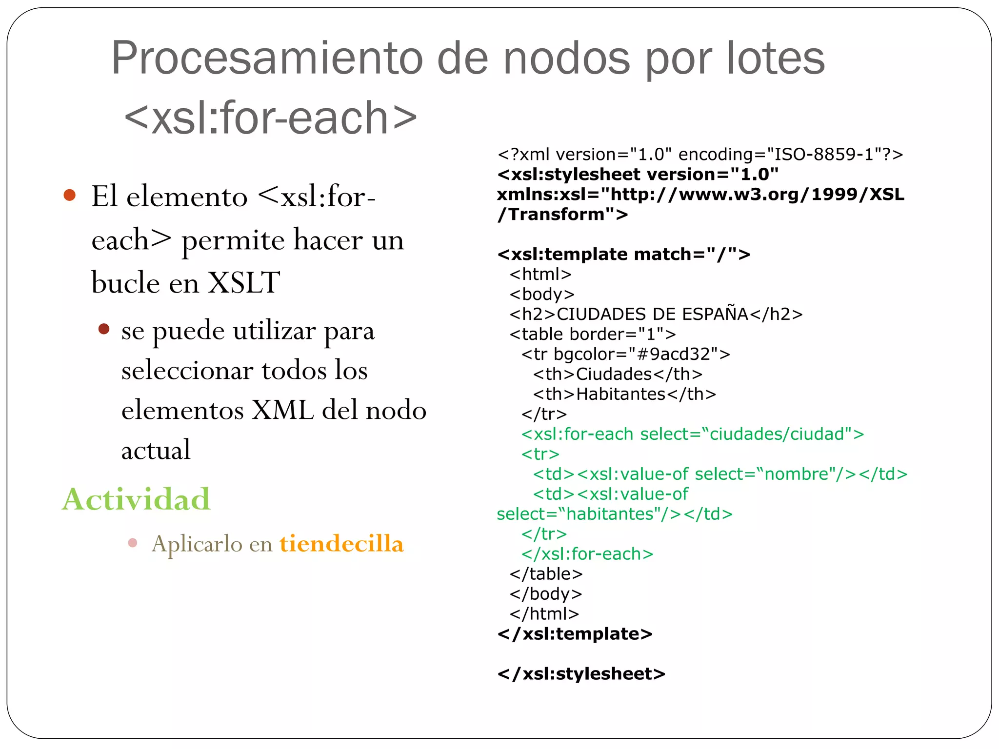 Procesamiento de nodos por lotes
<xsl:for-each>
 El elemento <xsl:for-
each> permite hacer un
bucle en XSLT
 se puede utilizar para
seleccionar todos los
elementos XML del nodo
actual
Actividad
 Aplicarlo en tiendecilla
<?xml version="1.0" encoding="ISO-8859-1"?>
<xsl:stylesheet version="1.0"
xmlns:xsl="http://www.w3.org/1999/XSL
/Transform">
<xsl:template match="/">
<html>
<body>
<h2>CIUDADES DE ESPAÑA</h2>
<table border="1">
<tr bgcolor="#9acd32">
<th>Ciudades</th>
<th>Habitantes</th>
</tr>
<xsl:for-each select=“ciudades/ciudad">
<tr>
<td><xsl:value-of select=“nombre"/></td>
<td><xsl:value-of
select=“habitantes"/></td>
</tr>
</xsl:for-each>
</table>
</body>
</html>
</xsl:template>
</xsl:stylesheet>
 
