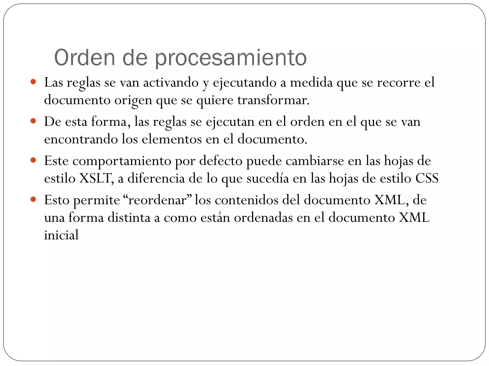 Orden de procesamiento
 Las reglas se van activando y ejecutando a medida que se recorre el
documento origen que se quiere transformar.
 De esta forma, las reglas se ejecutan en el orden en el que se van
encontrando los elementos en el documento.
 Este comportamiento por defecto puede cambiarse en las hojas de
estilo XSLT, a diferencia de lo que sucedía en las hojas de estilo CSS
 Esto permite “reordenar” los contenidos del documento XML, de
una forma distinta a como están ordenadas en el documento XML
inicial
 