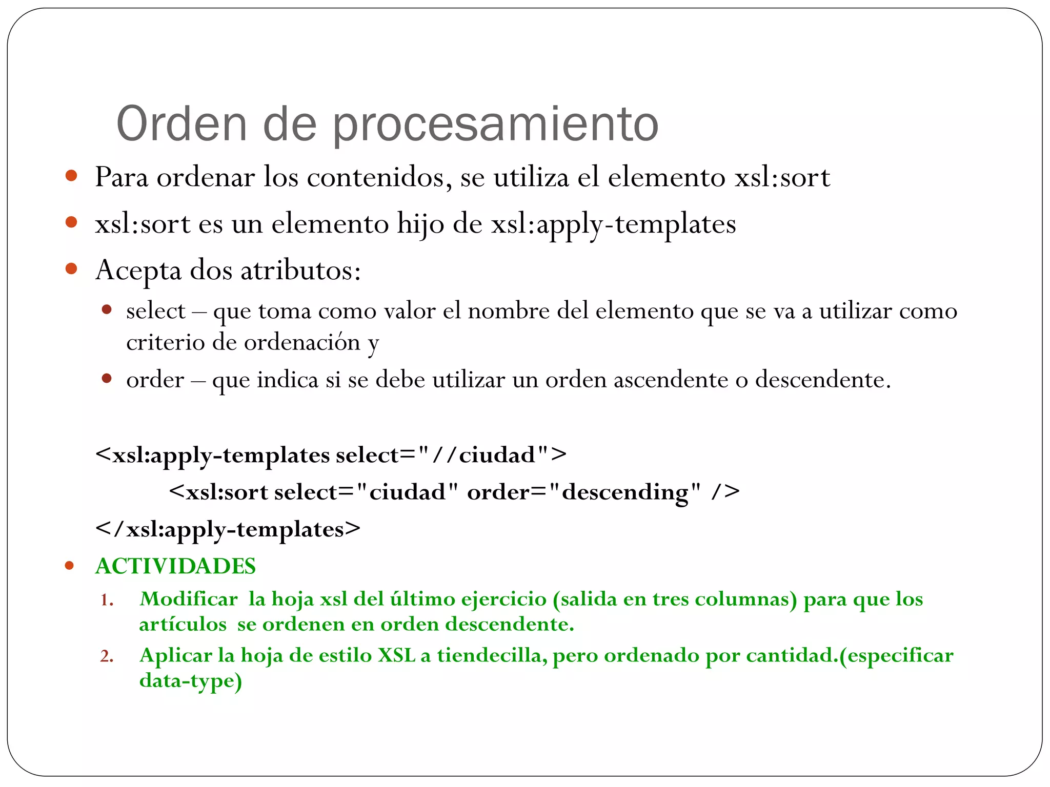 Orden de procesamiento
 Para ordenar los contenidos, se utiliza el elemento xsl:sort
 xsl:sort es un elemento hijo de xsl:apply-templates
 Acepta dos atributos:
 select – que toma como valor el nombre del elemento que se va a utilizar como
criterio de ordenación y
 order – que indica si se debe utilizar un orden ascendente o descendente.
<xsl:apply-templates select="//ciudad">
<xsl:sort select="ciudad" order="descending" />
</xsl:apply-templates>
 ACTIVIDADES
1. Modificar la hoja xsl del último ejercicio (salida en tres columnas) para que los
artículos se ordenen en orden descendente.
2. Aplicar la hoja de estilo XSL a tiendecilla, pero ordenado por cantidad.(especificar
data-type)
 