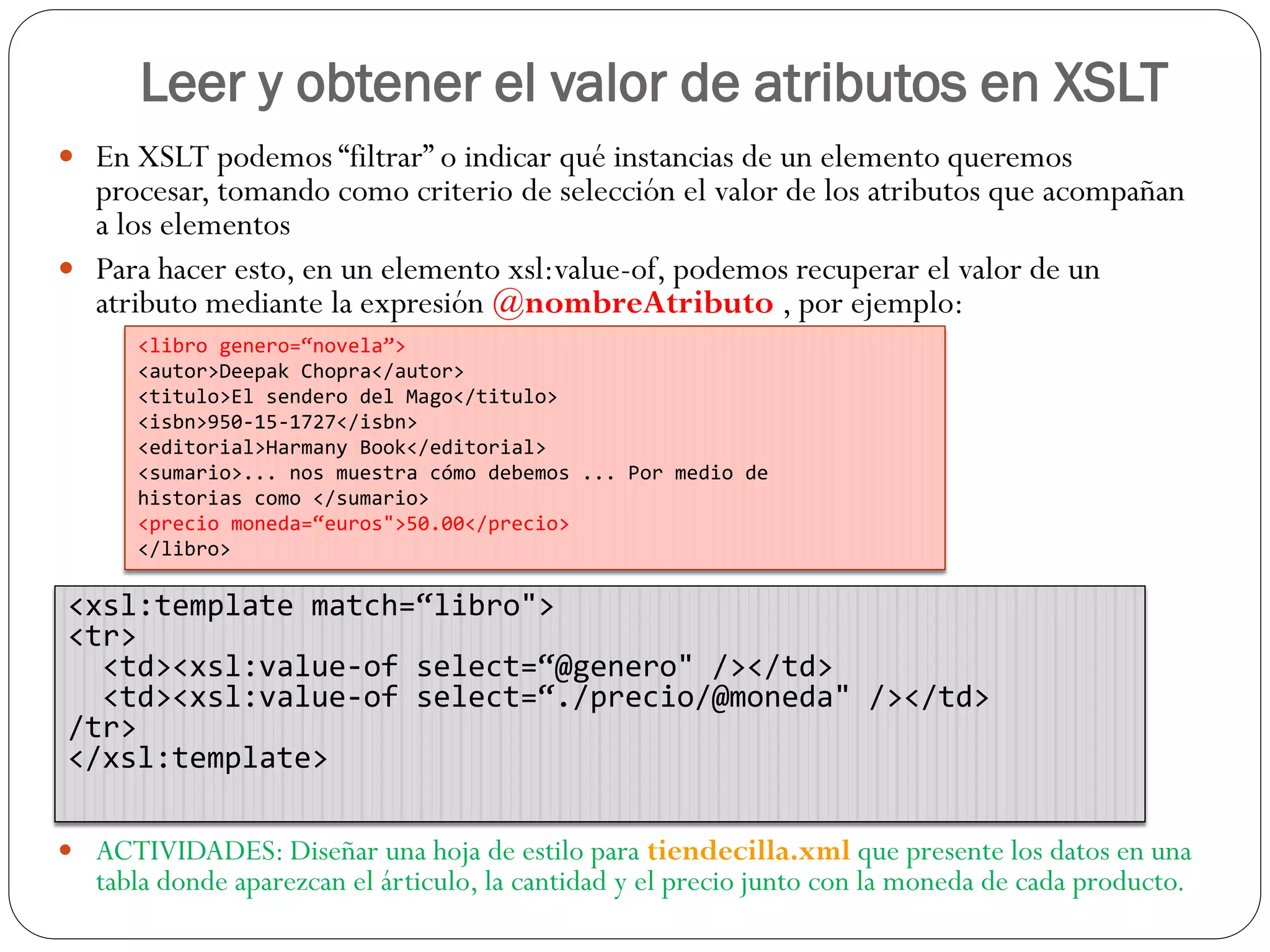 Leer y obtener el valor de atributos en XSLT
 En XSLT podemos “filtrar” o indicar qué instancias de un elemento queremos
procesar, tomando como criterio de selección el valor de los atributos que acompañan
a los elementos
 Para hacer esto, en un elemento xsl:value-of, podemos recuperar el valor de un
atributo mediante la expresión @nombreAtributo , por ejemplo:
 ACTIVIDADES: Diseñar una hoja de estilo para tiendecilla.xml que presente los datos en una
tabla donde aparezcan el árticulo, la cantidad y el precio junto con la moneda de cada producto.
<libro genero=“novela”>
<autor>Deepak Chopra</autor>
<titulo>El sendero del Mago</titulo>
<isbn>950-15-1727</isbn>
<editorial>Harmany Book</editorial>
<sumario>... nos muestra cómo debemos ... Por medio de
historias como </sumario>
<precio moneda=“euros">50.00</precio>
</libro>
<xsl:template match=“libro">
<tr>
<td><xsl:value-of select=“@genero" /></td>
<td><xsl:value-of select=“./precio/@moneda" /></td>
/tr>
</xsl:template>
 