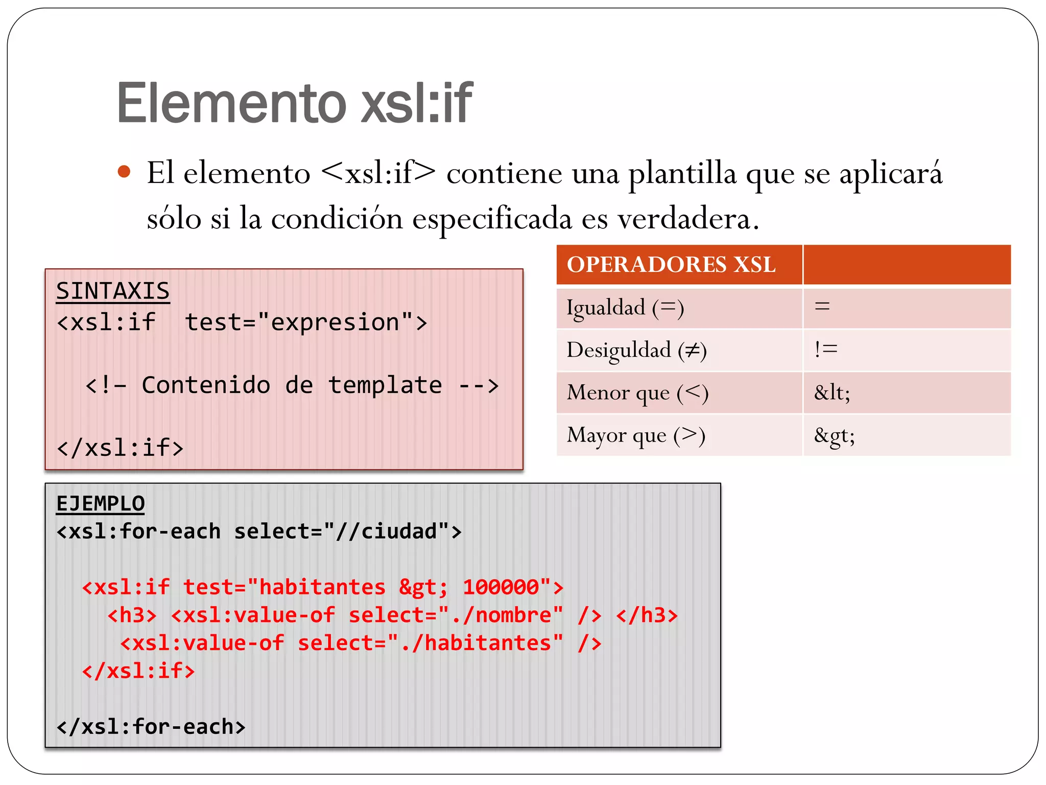 Elemento xsl:if
 El elemento <xsl:if> contiene una plantilla que se aplicará
sólo si la condición especificada es verdadera.
SINTAXIS
<xsl:if test="expresion">
<!– Contenido de template -->
</xsl:if>
OPERADORES XSL
Igualdad (=) =
Desiguldad (≠) !=
Menor que (<) <
Mayor que (>) >
EJEMPLO
<xsl:for-each select="//ciudad">
<xsl:if test="habitantes > 100000">
<h3> <xsl:value-of select="./nombre" /> </h3>
<xsl:value-of select="./habitantes" />
</xsl:if>
</xsl:for-each>
 
