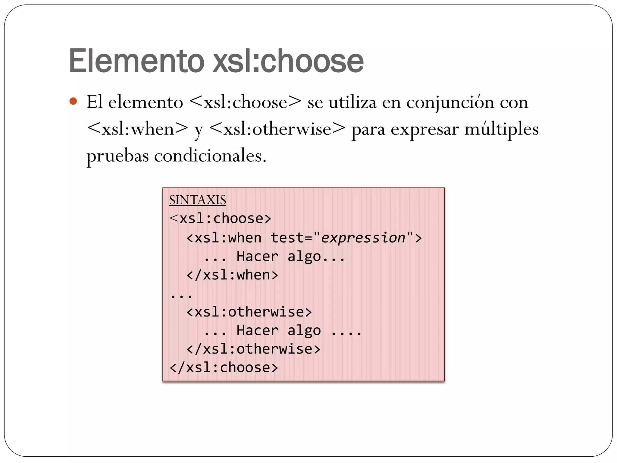 Elemento xsl:choose
 El elemento <xsl:choose> se utiliza en conjunción con
<xsl:when> y <xsl:otherwise> para expresar múltiples
pruebas condicionales.
SINTAXIS
<xsl:choose>
<xsl:when test="expression">
... Hacer algo...
</xsl:when>
...
<xsl:otherwise>
... Hacer algo ....
</xsl:otherwise>
</xsl:choose>
 