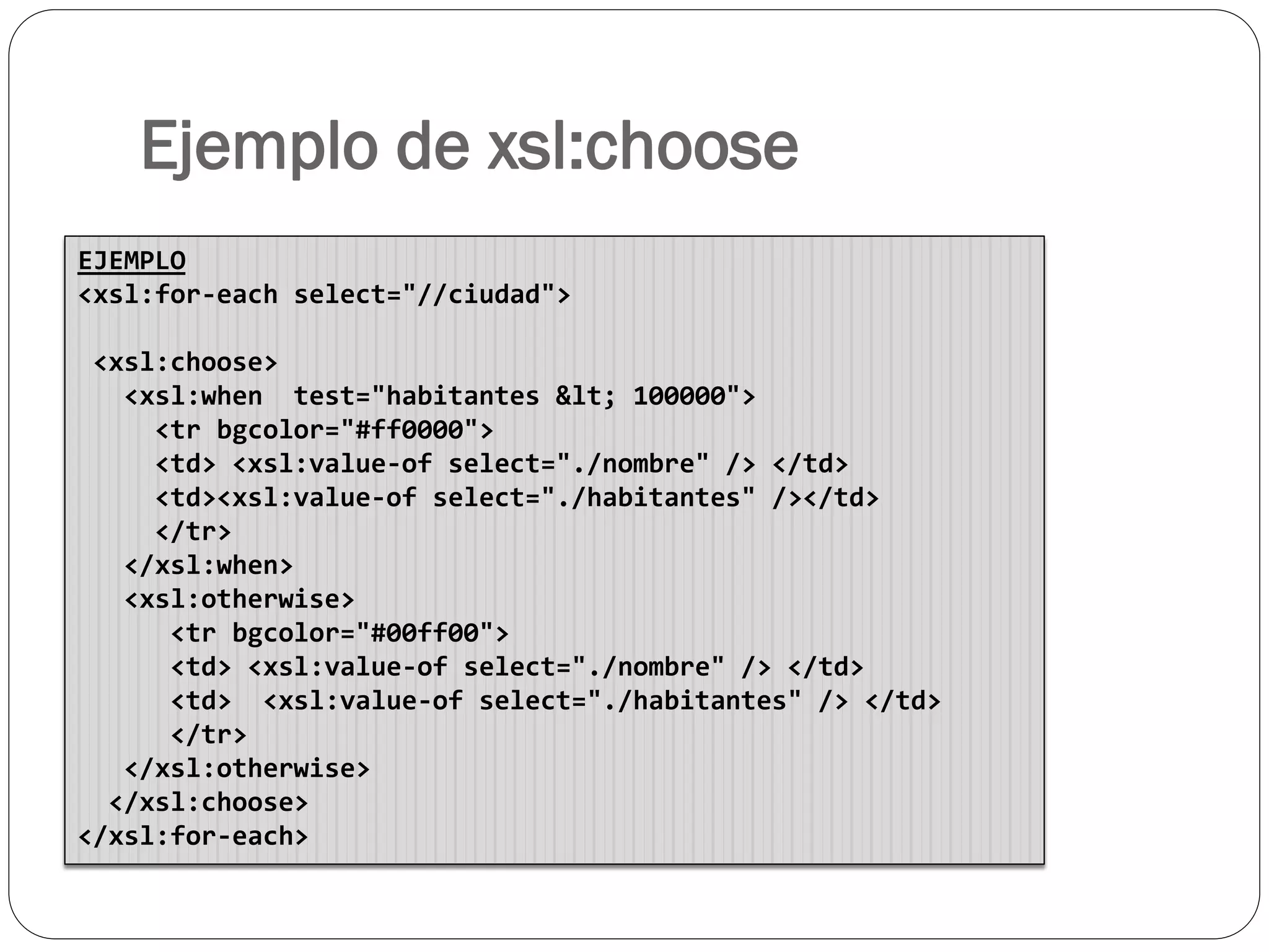 Ejemplo de xsl:choose
EJEMPLO
<xsl:for-each select="//ciudad">
<xsl:choose>
<xsl:when test="habitantes < 100000">
<tr bgcolor="#ff0000">
<td> <xsl:value-of select="./nombre" /> </td>
<td><xsl:value-of select="./habitantes" /></td>
</tr>
</xsl:when>
<xsl:otherwise>
<tr bgcolor="#00ff00">
<td> <xsl:value-of select="./nombre" /> </td>
<td> <xsl:value-of select="./habitantes" /> </td>
</tr>
</xsl:otherwise>
</xsl:choose>
</xsl:for-each>
 