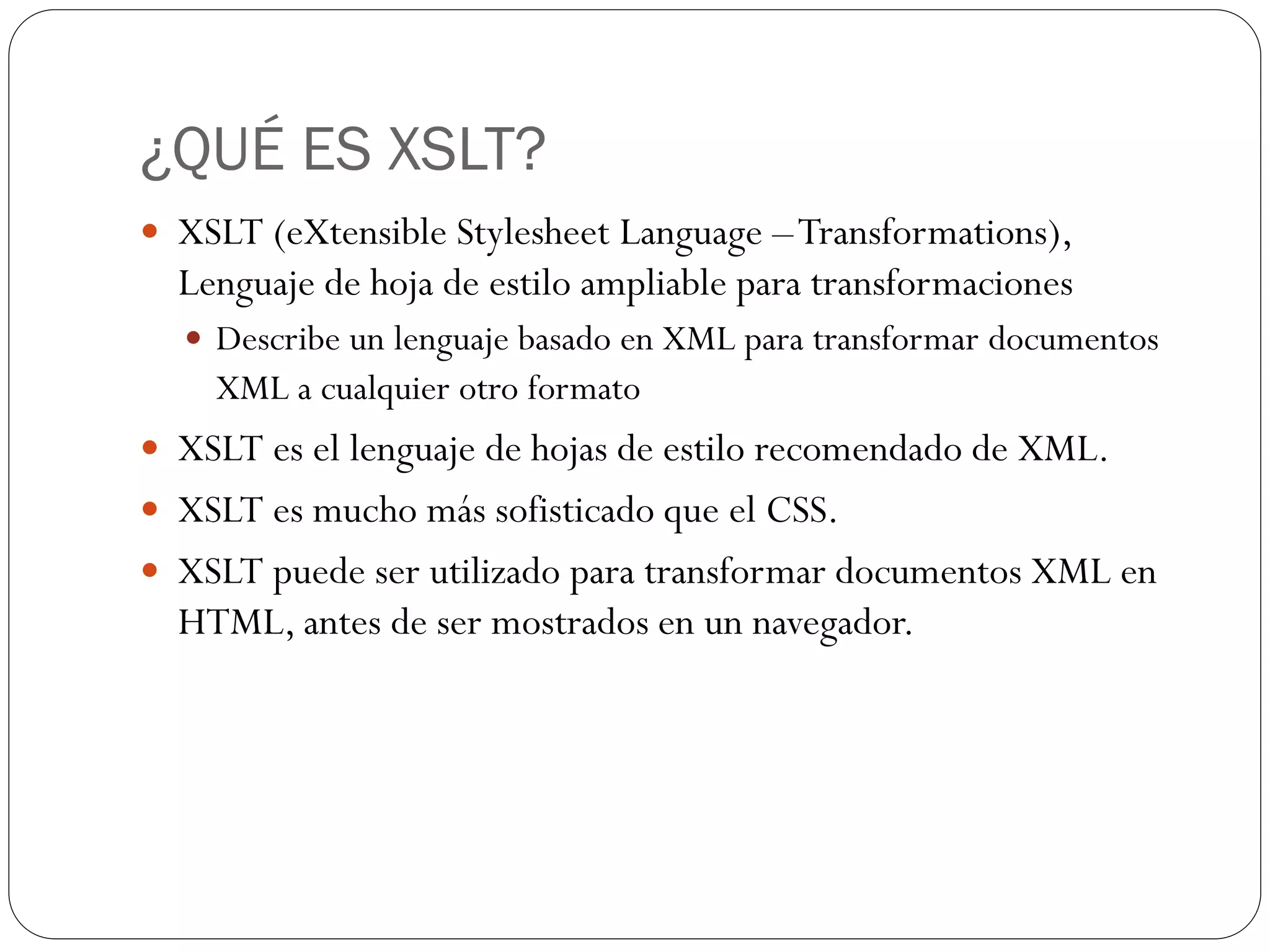 ¿QUÉ ES XSLT?
 XSLT (eXtensible Stylesheet Language –Transformations),
Lenguaje de hoja de estilo ampliable para transformaciones
 Describe un lenguaje basado en XML para transformar documentos
XML a cualquier otro formato
 XSLT es el lenguaje de hojas de estilo recomendado de XML.
 XSLT es mucho más sofisticado que el CSS.
 XSLT puede ser utilizado para transformar documentos XML en
HTML, antes de ser mostrados en un navegador.
 