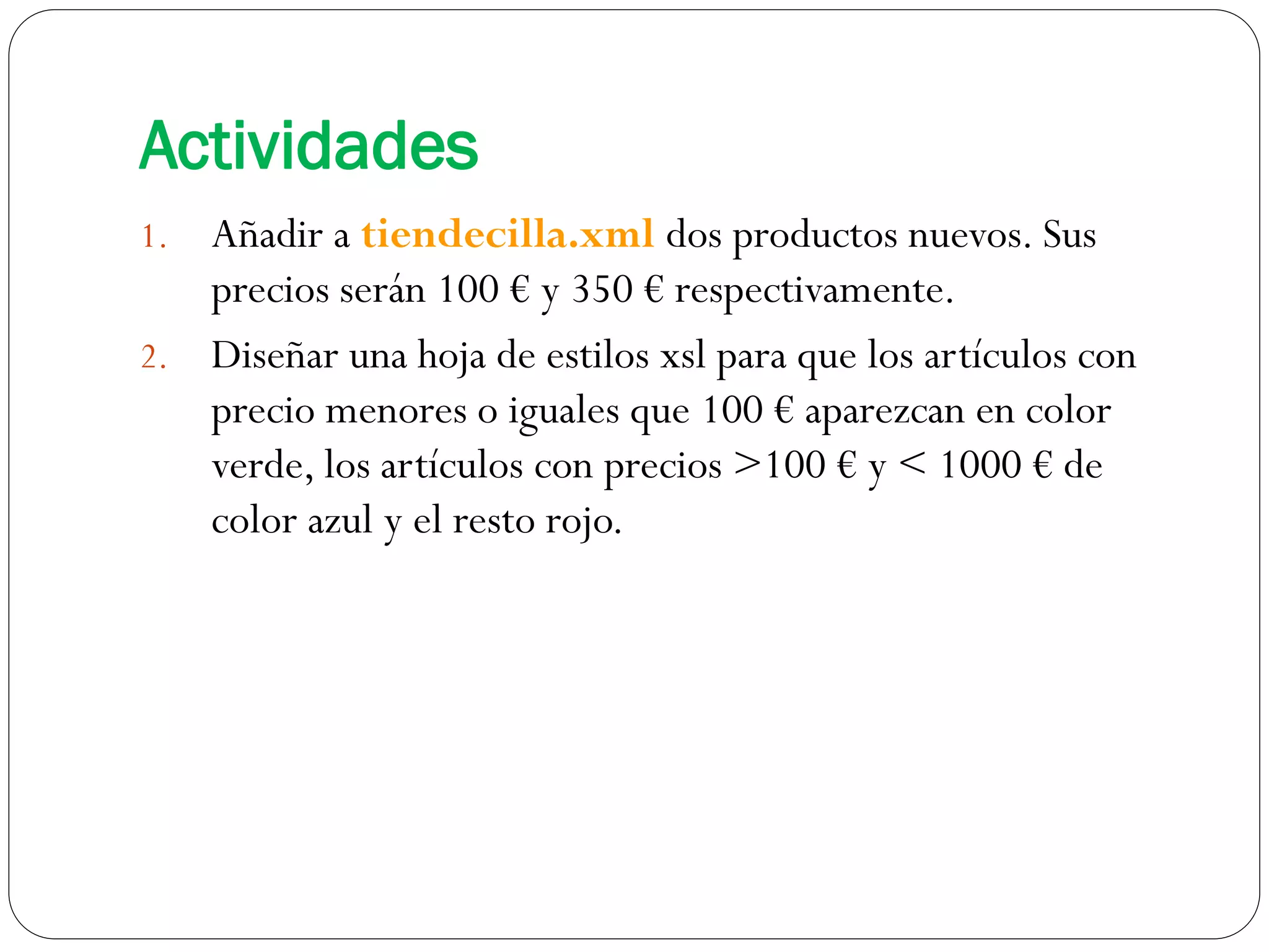 Actividades
1. Añadir a tiendecilla.xml dos productos nuevos. Sus
precios serán 100 € y 350 € respectivamente.
2. Diseñar una hoja de estilos xsl para que los artículos con
precio menores o iguales que 100 € aparezcan en color
verde, los artículos con precios >100 € y < 1000 € de
color azul y el resto rojo.
 