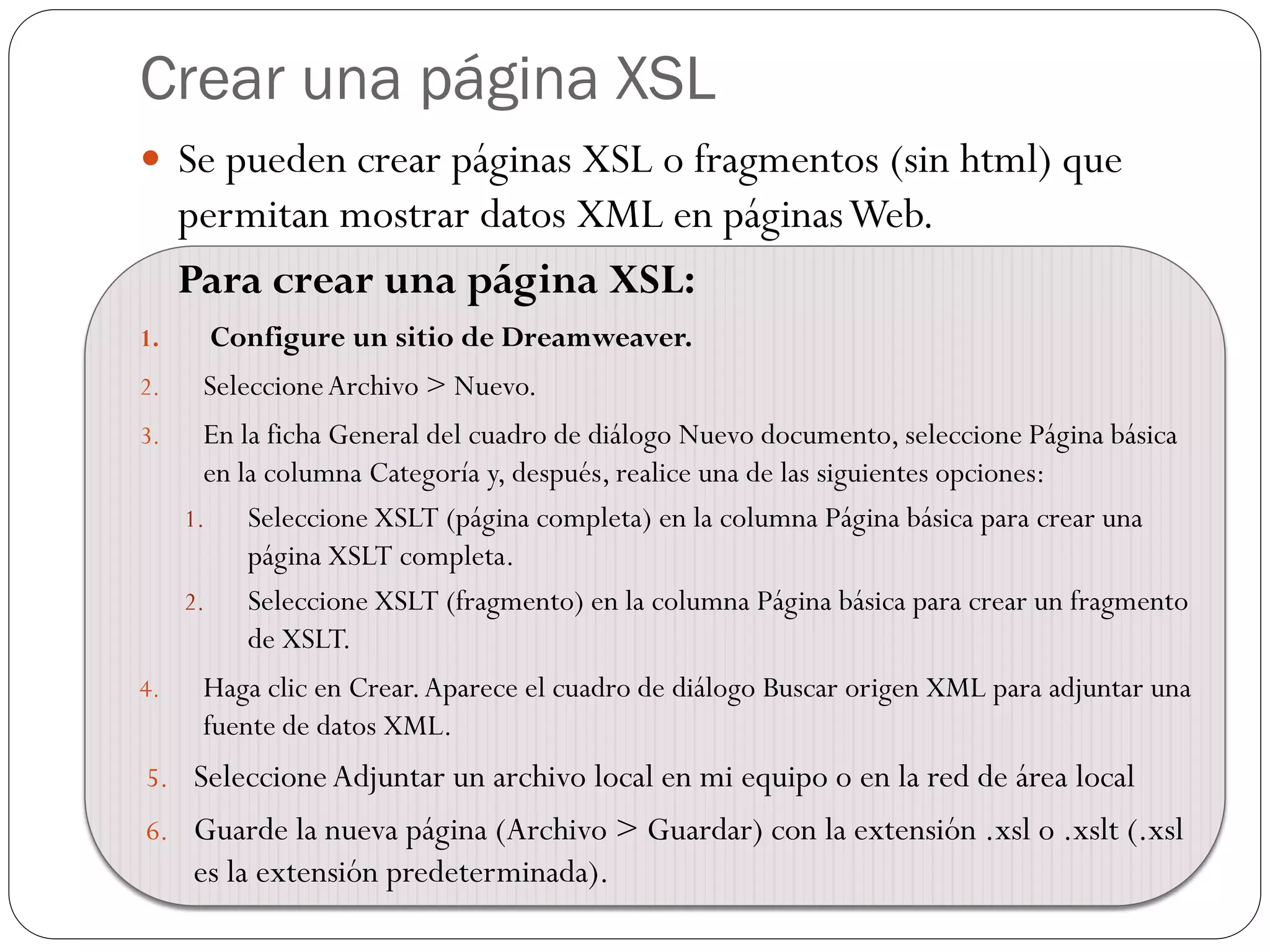Crear una página XSL
 Se pueden crear páginas XSL o fragmentos (sin html) que
permitan mostrar datos XML en páginasWeb.
Para crear una página XSL:
1. Configure un sitio de Dreamweaver.
2. SeleccioneArchivo > Nuevo.
3. En la ficha General del cuadro de diálogo Nuevo documento, seleccione Página básica
en la columna Categoría y, después, realice una de las siguientes opciones:
1. Seleccione XSLT (página completa) en la columna Página básica para crear una
página XSLT completa.
2. Seleccione XSLT (fragmento) en la columna Página básica para crear un fragmento
de XSLT.
4. Haga clic en Crear.Aparece el cuadro de diálogo Buscar origen XML para adjuntar una
fuente de datos XML.
5. SeleccioneAdjuntar un archivo local en mi equipo o en la red de área local
6. Guarde la nueva página (Archivo > Guardar) con la extensión .xsl o .xslt (.xsl
es la extensión predeterminada).
 