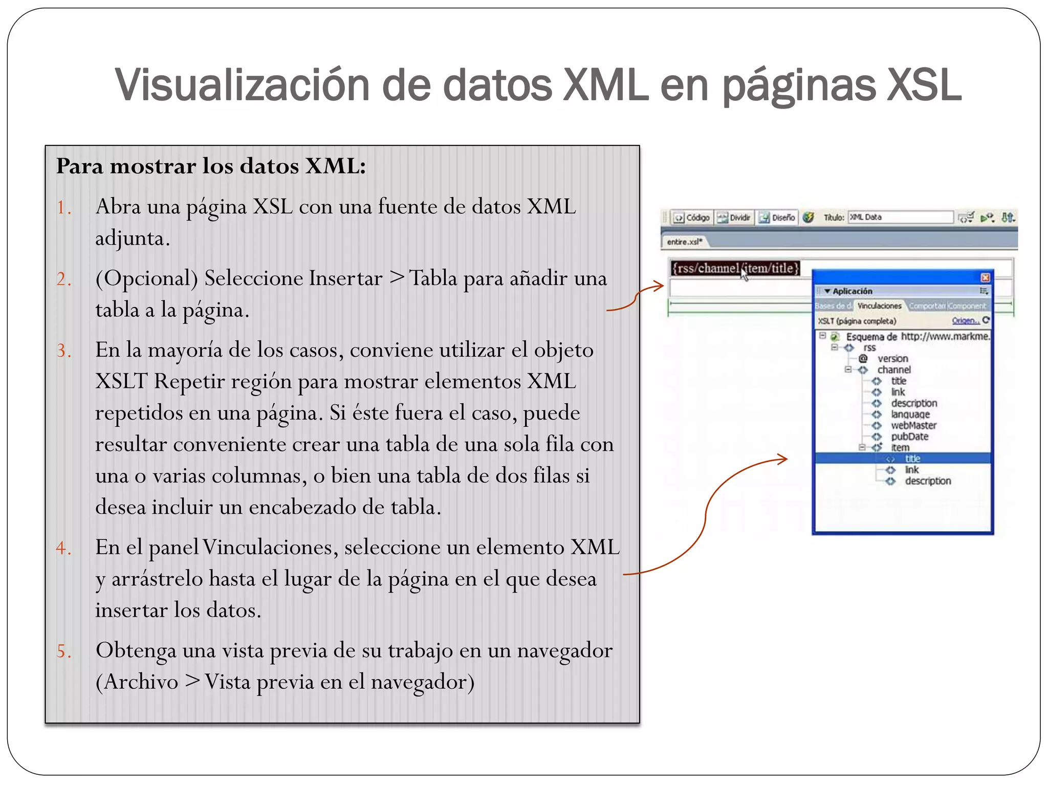 Visualización de datos XML en páginas XSL
Para mostrar los datos XML:
1. Abra una página XSL con una fuente de datos XML
adjunta.
2. (Opcional) Seleccione Insertar >Tabla para añadir una
tabla a la página.
3. En la mayoría de los casos, conviene utilizar el objeto
XSLT Repetir región para mostrar elementos XML
repetidos en una página. Si éste fuera el caso, puede
resultar conveniente crear una tabla de una sola fila con
una o varias columnas, o bien una tabla de dos filas si
desea incluir un encabezado de tabla.
4. En el panelVinculaciones, seleccione un elemento XML
y arrástrelo hasta el lugar de la página en el que desea
insertar los datos.
5. Obtenga una vista previa de su trabajo en un navegador
(Archivo >Vista previa en el navegador)
 