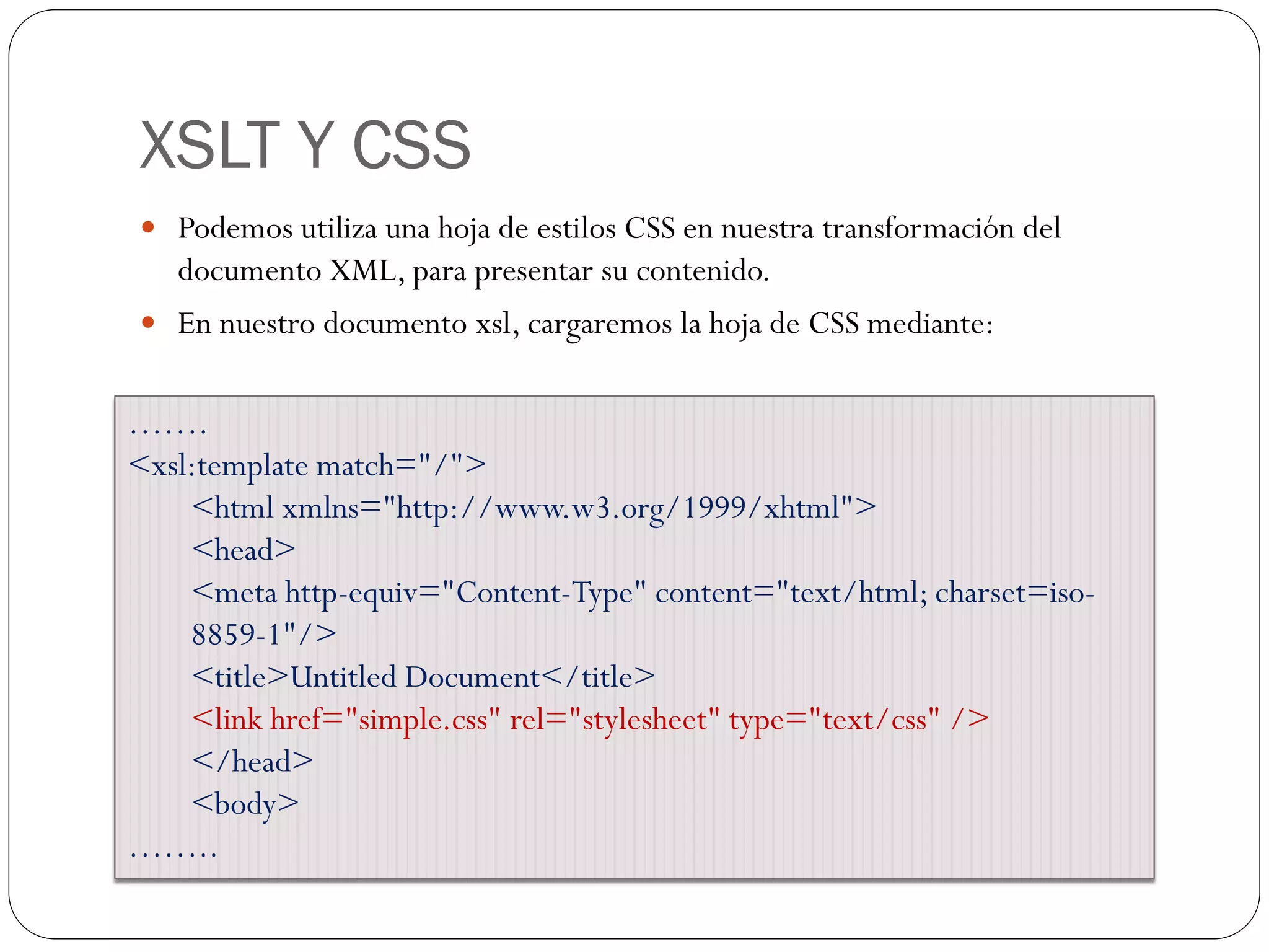 XSLT Y CSS
 Podemos utiliza una hoja de estilos CSS en nuestra transformación del
documento XML, para presentar su contenido.
 En nuestro documento xsl, cargaremos la hoja de CSS mediante:
…….
<xsl:template match="/">
<html xmlns="http://www.w3.org/1999/xhtml">
<head>
<meta http-equiv="Content-Type" content="text/html; charset=iso-
8859-1"/>
<title>Untitled Document</title>
<link href="simple.css" rel="stylesheet" type="text/css" />
</head>
<body>
……..
 
