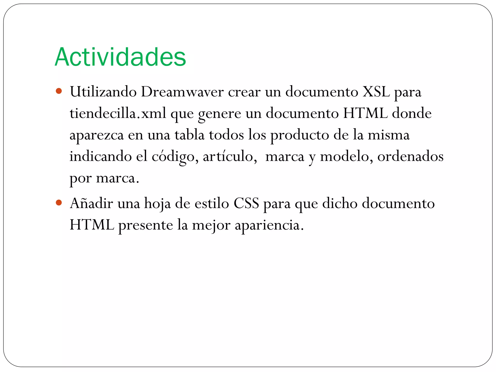 Actividades
 Utilizando Dreamwaver crear un documento XSL para
tiendecilla.xml que genere un documento HTML donde
aparezca en una tabla todos los producto de la misma
indicando el código, artículo, marca y modelo, ordenados
por marca.
 Añadir una hoja de estilo CSS para que dicho documento
HTML presente la mejor apariencia.
 
