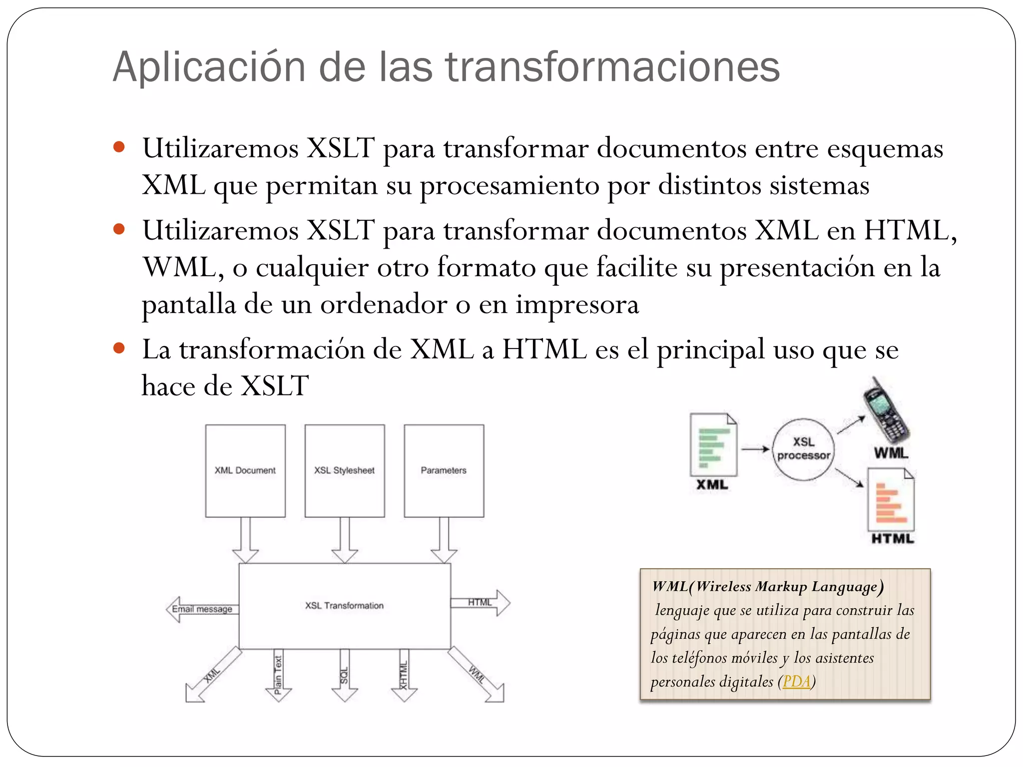 Aplicación de las transformaciones
 Utilizaremos XSLT para transformar documentos entre esquemas
XML que permitan su procesamiento por distintos sistemas
 Utilizaremos XSLT para transformar documentos XML en HTML,
WML, o cualquier otro formato que facilite su presentación en la
pantalla de un ordenador o en impresora
 La transformación de XML a HTML es el principal uso que se
hace de XSLT
WML(Wireless Markup Language)
lenguaje que se utiliza para construir las
páginas que aparecen en las pantallas de
los teléfonos móviles y los asistentes
personales digitales (PDA)
 