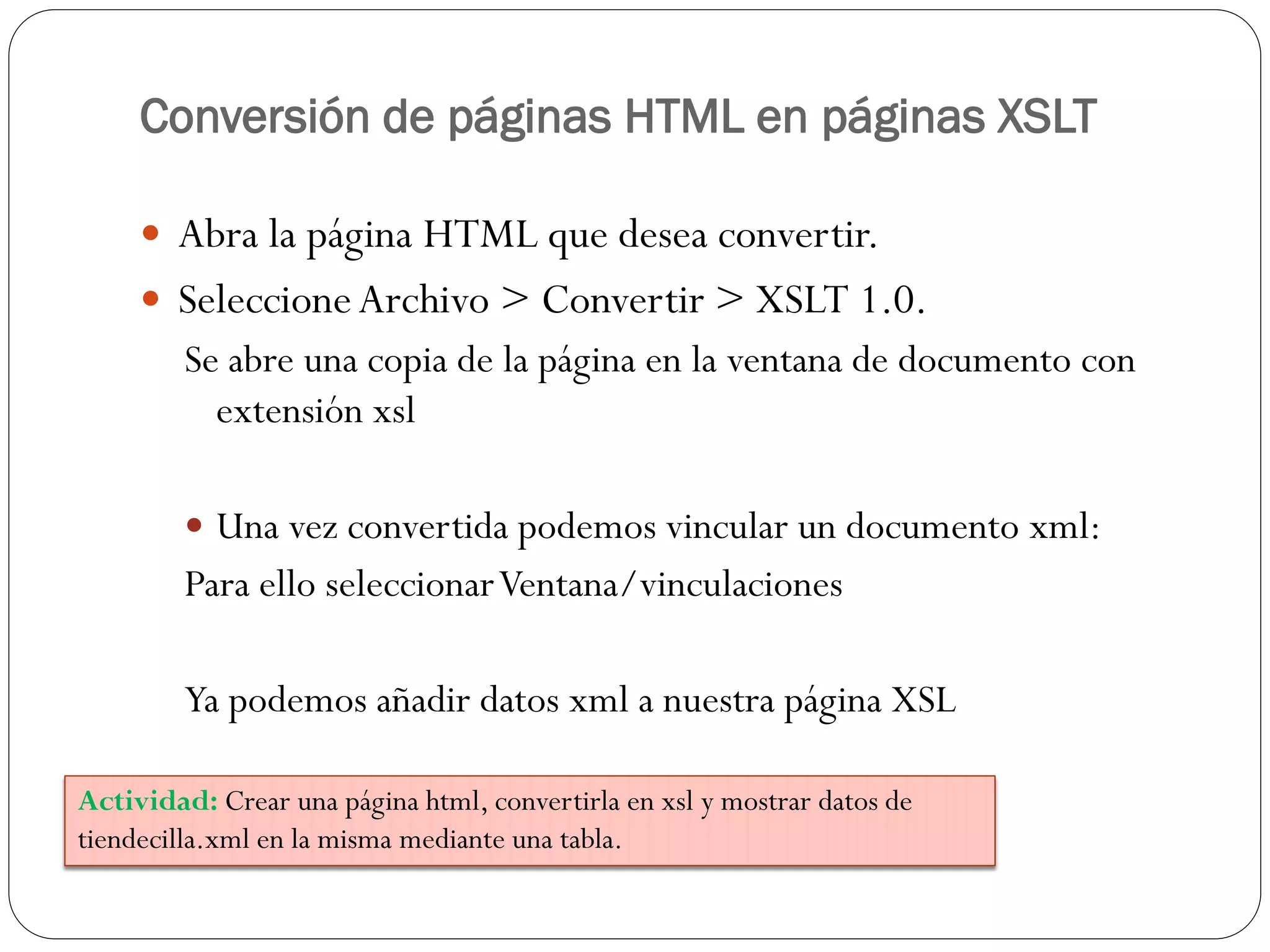 Conversión de páginas HTML en páginas XSLT
 Abra la página HTML que desea convertir.
 SeleccioneArchivo > Convertir > XSLT 1.0.
Se abre una copia de la página en la ventana de documento con
extensión xsl
 Una vez convertida podemos vincular un documento xml:
Para ello seleccionarVentana/vinculaciones
Ya podemos añadir datos xml a nuestra página XSL
Actividad: Crear una página html, convertirla en xsl y mostrar datos de
tiendecilla.xml en la misma mediante una tabla.
 