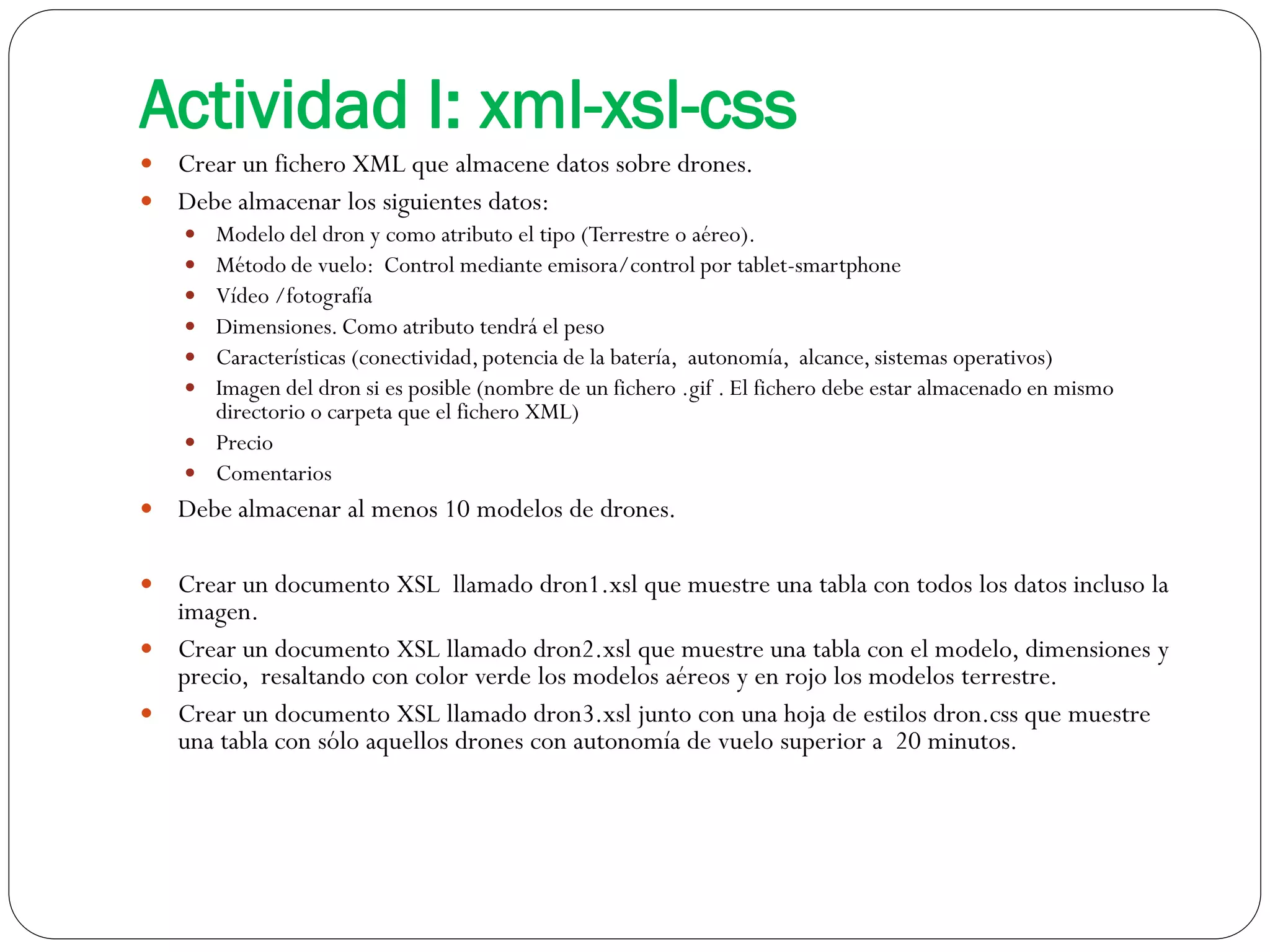 Actividad I: xml-xsl-css
 Crear un fichero XML que almacene datos sobre drones.
 Debe almacenar los siguientes datos:
 Modelo del dron y como atributo el tipo (Terrestre o aéreo).
 Método de vuelo: Control mediante emisora/control por tablet-smartphone
 Vídeo /fotografía
 Dimensiones. Como atributo tendrá el peso
 Características (conectividad,potencia de la batería, autonomía, alcance, sistemas operativos)
 Imagen del dron si es posible (nombre de un fichero .gif . El fichero debe estar almacenado en mismo
directorio o carpeta que el fichero XML)
 Precio
 Comentarios
 Debe almacenar al menos 10 modelos de drones.
 Crear un documento XSL llamado dron1.xsl que muestre una tabla con todos los datos incluso la
imagen.
 Crear un documento XSL llamado dron2.xsl que muestre una tabla con el modelo, dimensiones y
precio, resaltando con color verde los modelos aéreos y en rojo los modelos terrestre.
 Crear un documento XSL llamado dron3.xsl junto con una hoja de estilos dron.css que muestre
una tabla con sólo aquellos drones con autonomía de vuelo superior a 20 minutos.
 