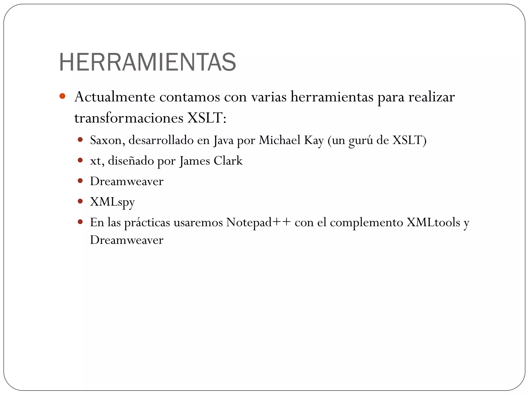 HERRAMIENTAS
 Actualmente contamos con varias herramientas para realizar
transformaciones XSLT:
 Saxon, desarrollado en Java por Michael Kay (un gurú de XSLT)
 xt, diseñado por James Clark
 Dreamweaver
 XMLspy
 En las prácticas usaremos Notepad++ con el complemento XMLtools y
Dreamweaver
 