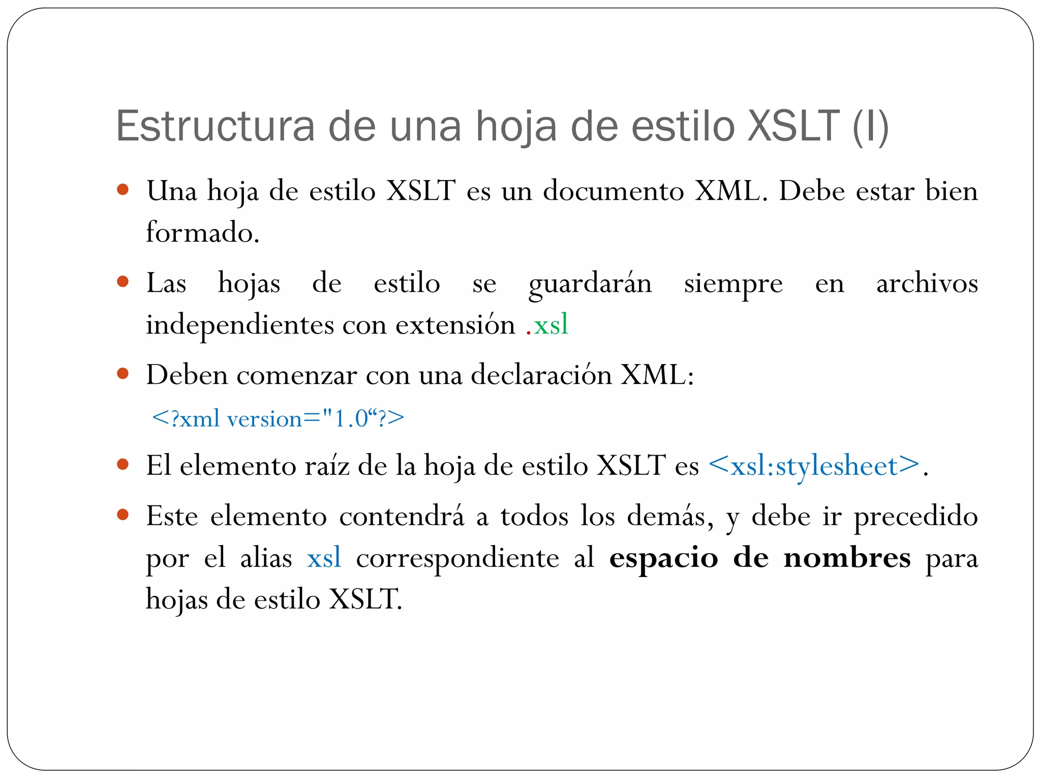 Estructura de una hoja de estilo XSLT (I)
 Una hoja de estilo XSLT es un documento XML. Debe estar bien
formado.
 Las hojas de estilo se guardarán siempre en archivos
independientes con extensión .xsl
 Deben comenzar con una declaración XML:
<?xml version="1.0“?>
 El elemento raíz de la hoja de estilo XSLT es <xsl:stylesheet>.
 Este elemento contendrá a todos los demás, y debe ir precedido
por el alias xsl correspondiente al espacio de nombres para
hojas de estilo XSLT.
 