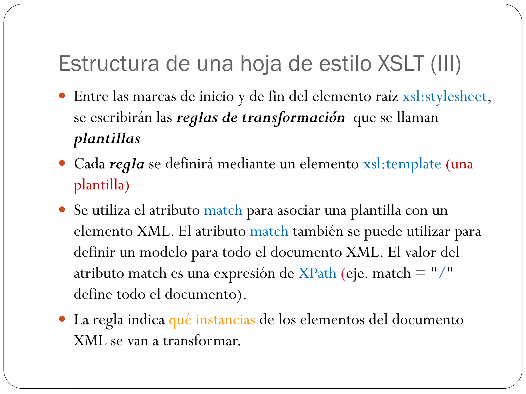 Estructura de una hoja de estilo XSLT (III)
 Entre las marcas de inicio y de fin del elemento raíz xsl:stylesheet,
se escribirán las reglas de transformación que se llaman
plantillas
 Cada regla se definirá mediante un elemento xsl:template (una
plantilla)
 Se utiliza el atributo match para asociar una plantilla con un
elemento XML. El atributo match también se puede utilizar para
definir un modelo para todo el documento XML. El valor del
atributo match es una expresión de XPath (eje. match = "/"
define todo el documento).
 La regla indica qué instancias de los elementos del documento
XML se van a transformar.
 