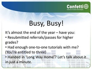 Busy, Busy!
It’s almost the end of the year – have you:
• Resubmitted referrals/passes for higher
grades?
• Had enough one-to-one tutorials with me?
(You’re entitled to three)
• Handed in ‘Long Way Home’? Let’s talk about it
in just a minute.
 
