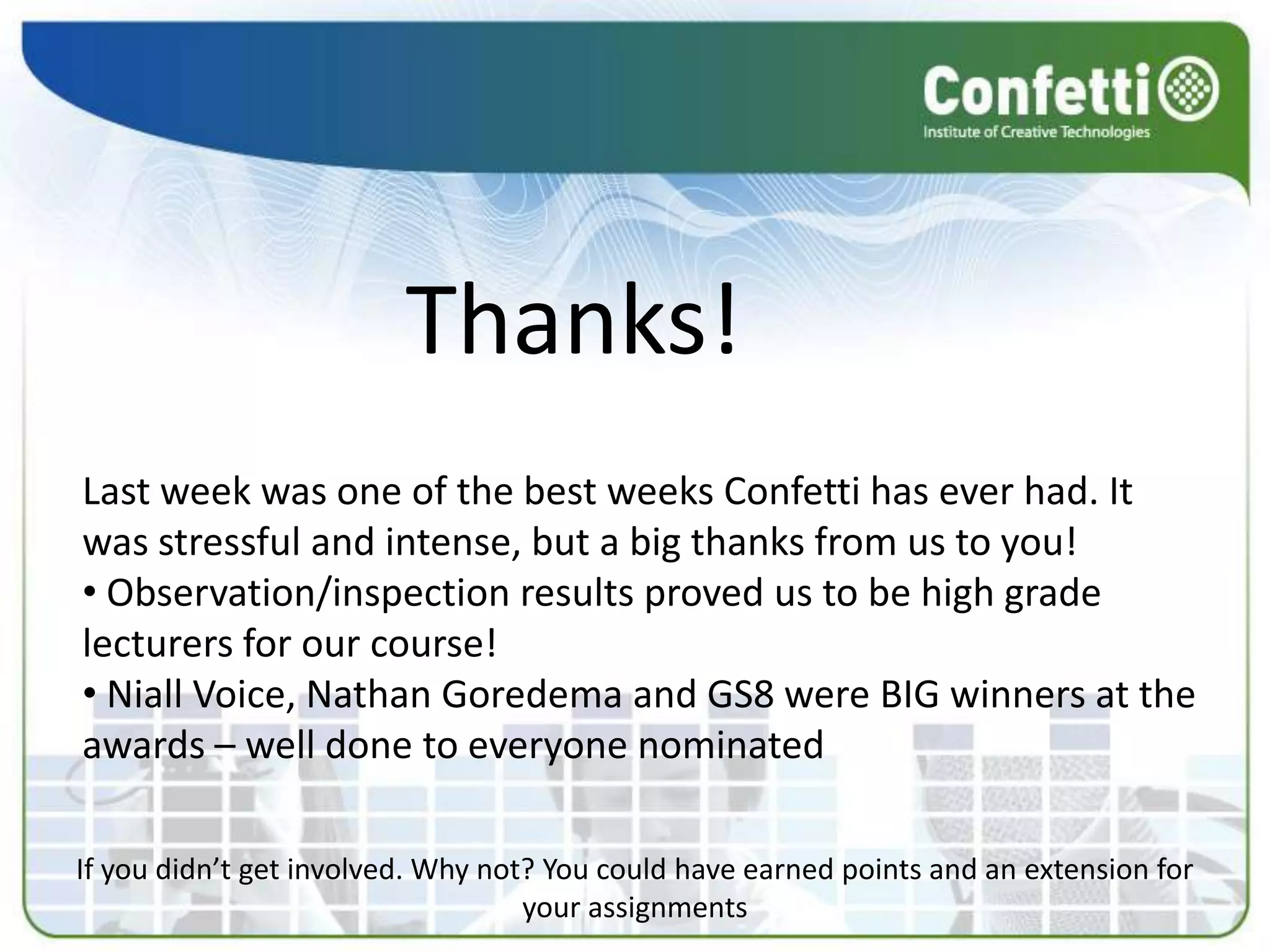 Thanks!
Last week was one of the best weeks Confetti has ever had. It
was stressful and intense, but a big thanks from us to you!
• Observation/inspection results proved us to be high grade
lecturers for our course!
• Niall Voice, Nathan Goredema and GS8 were BIG winners at the
awards – well done to everyone nominated

If you didn’t get involved. Why not? You could have earned points and an extension for
                                   your assignments
 