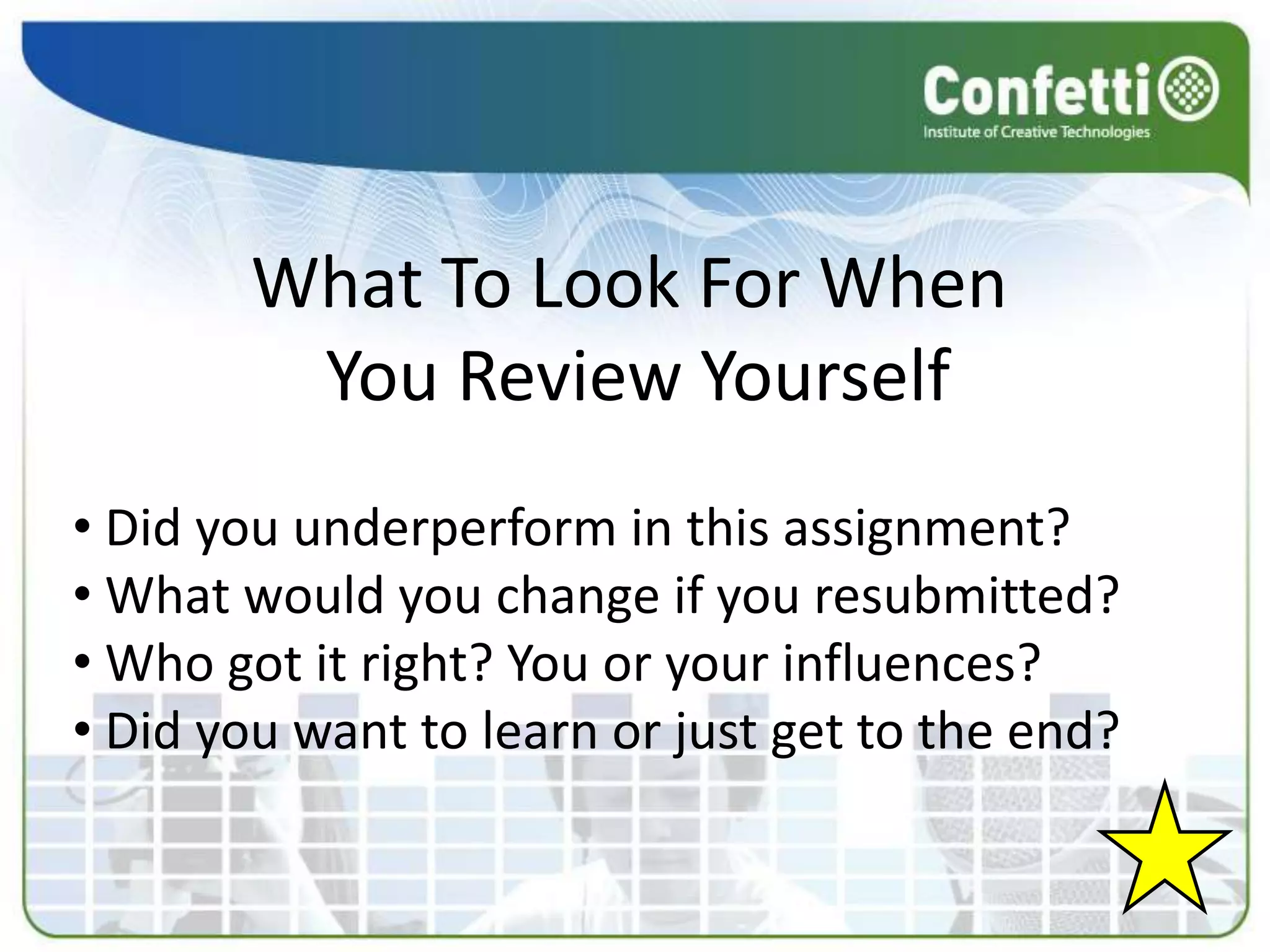 What To Look For When
         You Review Yourself
• Did you underperform in this assignment?
• What would you change if you resubmitted?
• Who got it right? You or your influences?
• Did you want to learn or just get to the end?
 