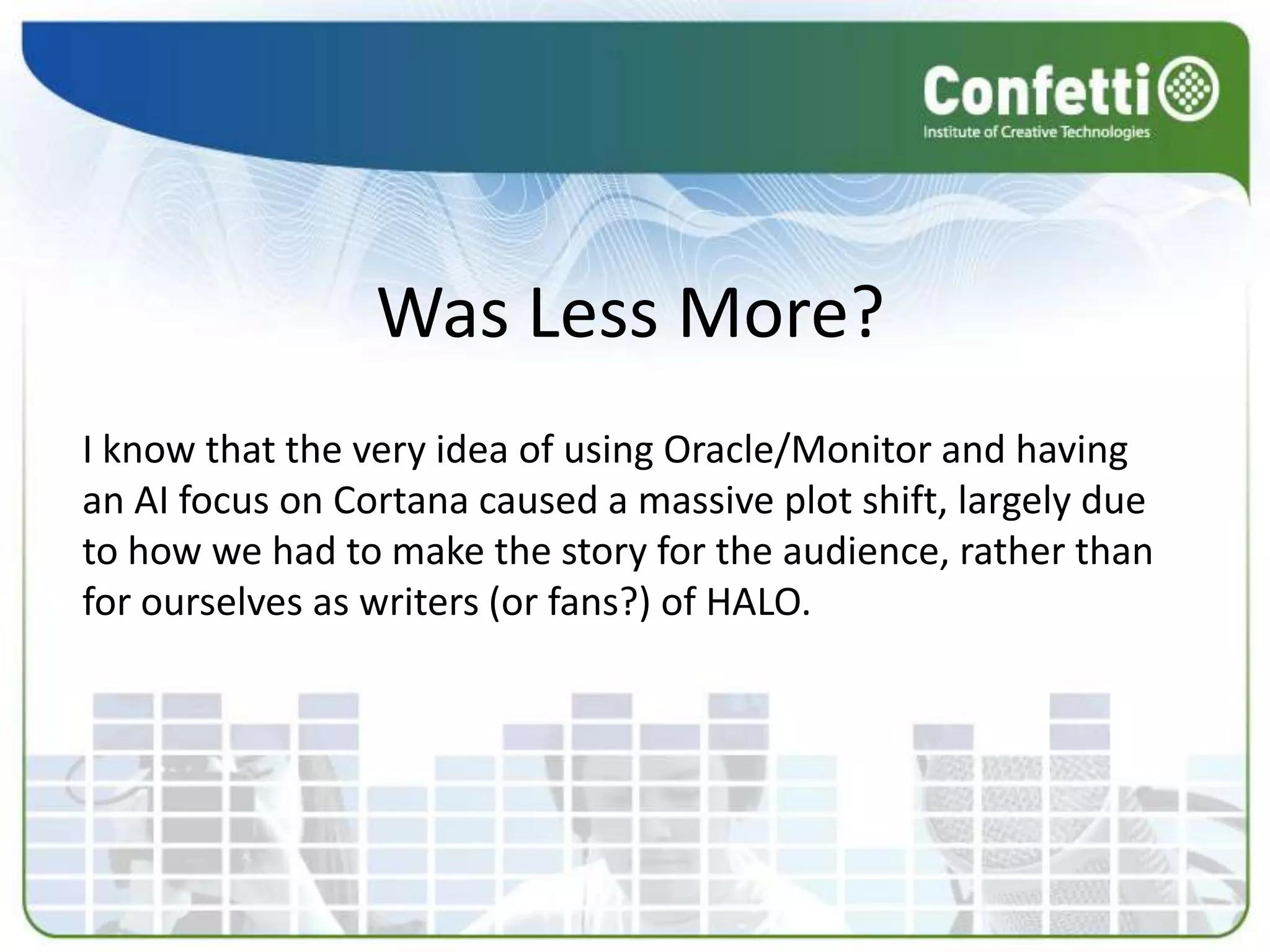Was Less More?
I know that the very idea of using Oracle/Monitor and having
an AI focus on Cortana caused a massive plot shift, largely due
to how we had to make the story for the audience, rather than
for ourselves as writers (or fans?) of HALO.
 