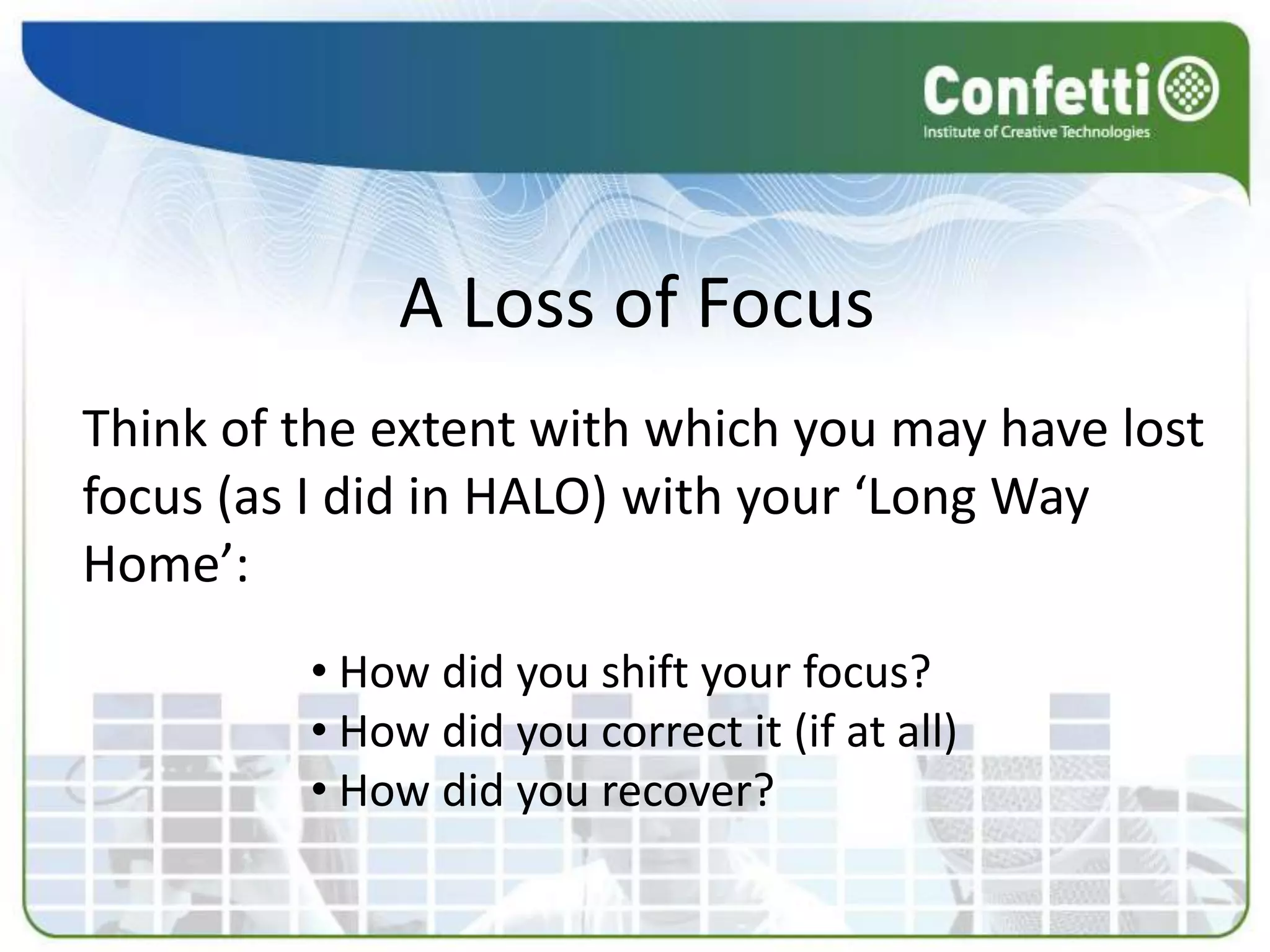 A Loss of Focus
Think of the extent with which you may have lost
focus (as I did in HALO) with your ‘Long Way
Home’:
         • How did you shift your focus?
         • How did you correct it (if at all)
         • How did you recover?
 