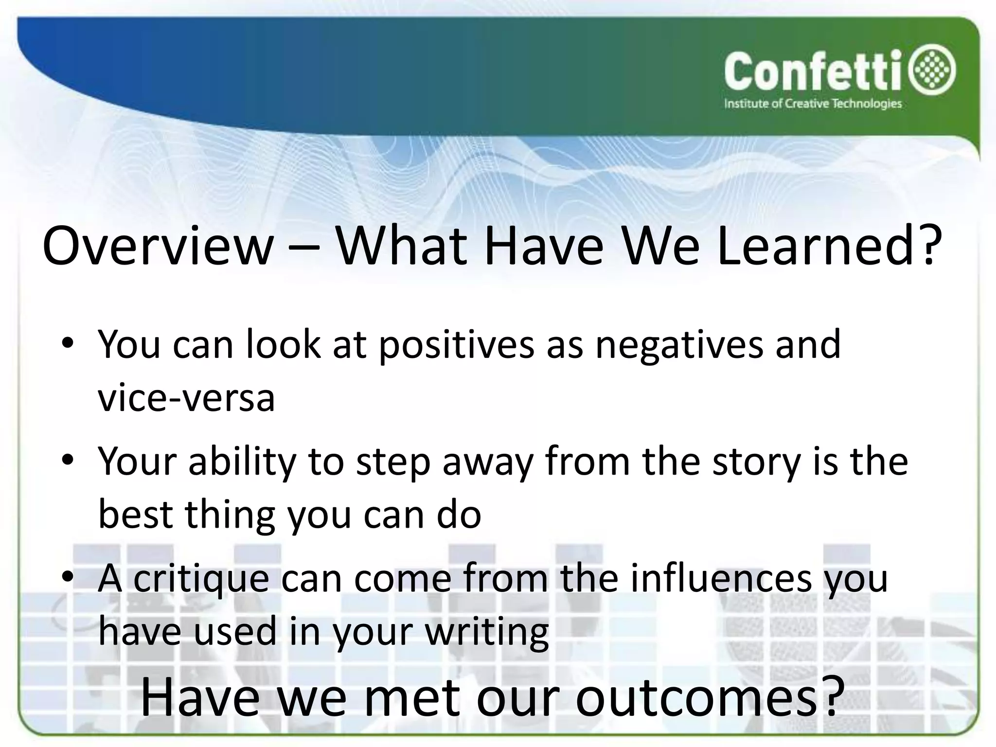 Overview – What Have We Learned?
• You can look at positives as negatives and
  vice-versa
• Your ability to step away from the story is the
  best thing you can do
• A critique can come from the influences you
  have used in your writing
    Have we met our outcomes?
 