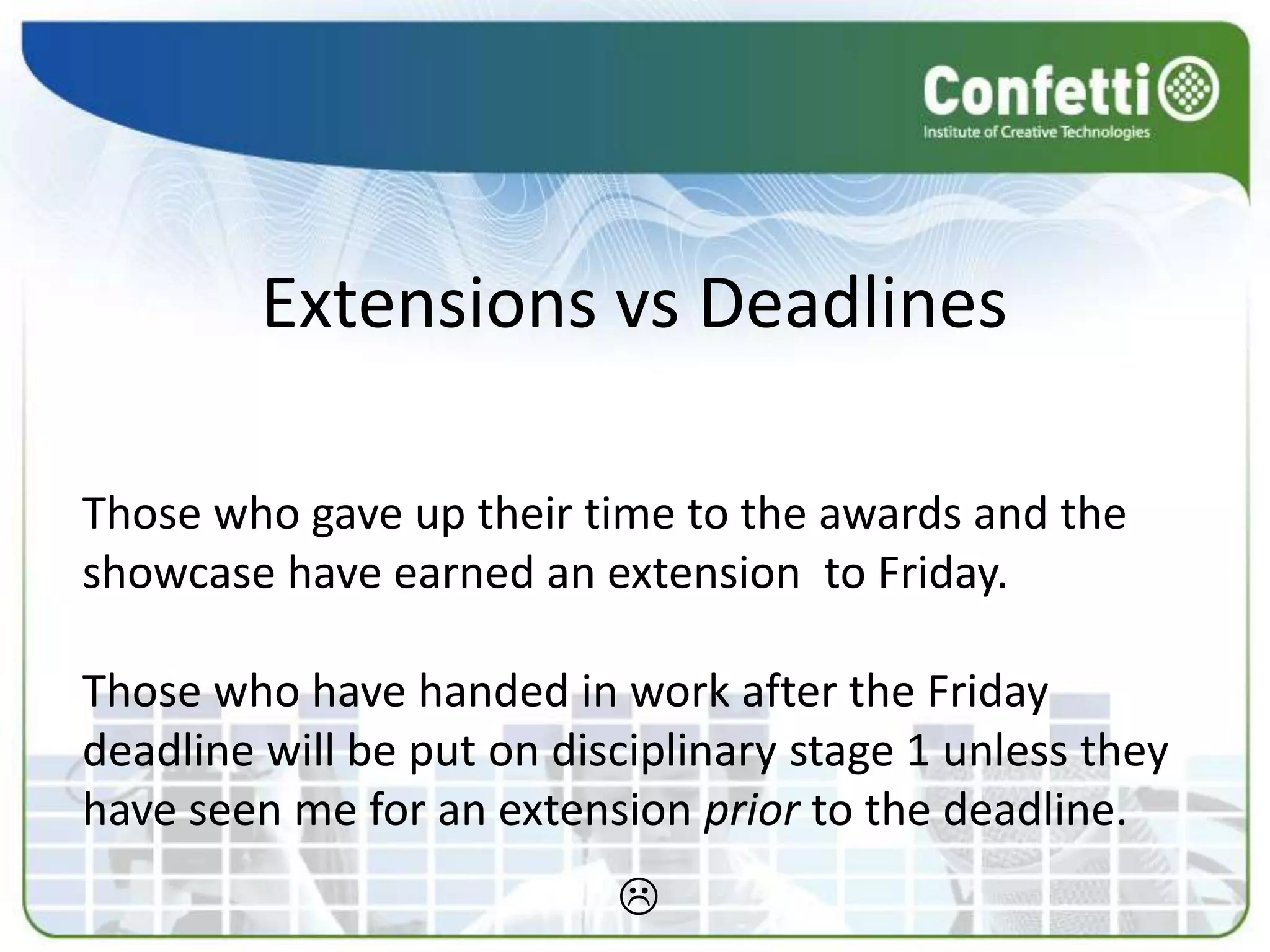 Extensions vs Deadlines

Those who gave up their time to the awards and the
showcase have earned an extension to Friday.

Those who have handed in work after the Friday
deadline will be put on disciplinary stage 1 unless they
have seen me for an extension prior to the deadline.
                           
 
