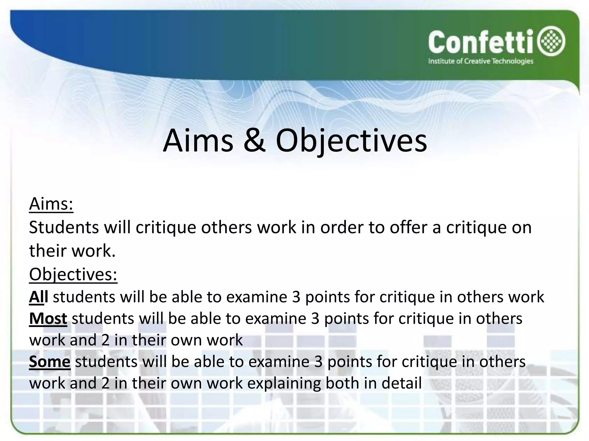 Aims & Objectives
Aims:
Students will critique others work in order to offer a critique on
their work.
Objectives:
All students will be able to examine 3 points for critique in others work
Most students will be able to examine 3 points for critique in others
work and 2 in their own work
Some students will be able to examine 3 points for critique in others
work and 2 in their own work explaining both in detail
 