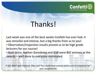 Thanks!
Last week was one of the best weeks Confetti has ever had. It
was stressful and intense, but a big thanks from us to you!
• Observation/inspection results proved us to be high grade
lecturers for our course!
• Niall Voice, Nathan Goredema and GS8 were BIG winners at the
awards – well done to everyone nominated

If you didn’t get involved. Why not? You could have earned points and an extension for
                                   your assignments
 