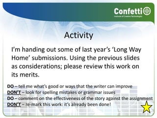 Activity
  I’m handing out some of last year’s ‘Long Way
  Home’ submissions. Using the previous slides
  as considerations; please review this work on
  its merits.
DO – tell me what’s good or ways that the writer can improve
DON’T – look for spelling mistakes or grammar issues
DO – comment on the effectiveness of the story against the assignment
DON’T – re-mark this work: it’s already been done!
 