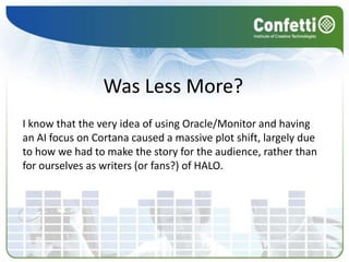 Was Less More?
I know that the very idea of using Oracle/Monitor and having
an AI focus on Cortana caused a massive plot shift, largely due
to how we had to make the story for the audience, rather than
for ourselves as writers (or fans?) of HALO.
 