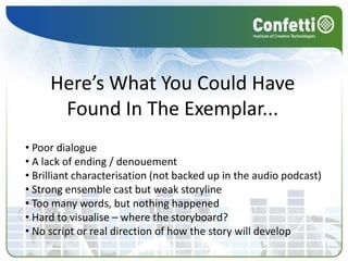 Here’s What You Could Have
      Found In The Exemplar...
• Poor dialogue
• A lack of ending / denouement
• Brilliant characterisation (not backed up in the audio podcast)
• Strong ensemble cast but weak storyline
• Too many words, but nothing happened
• Hard to visualise – where the storyboard?
• No script or real direction of how the story will develop
 