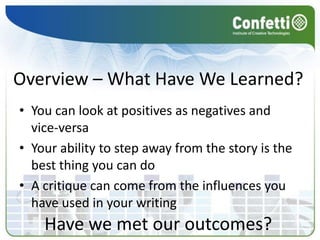 Overview – What Have We Learned?
• You can look at positives as negatives and
  vice-versa
• Your ability to step away from the story is the
  best thing you can do
• A critique can come from the influences you
  have used in your writing
    Have we met our outcomes?
 
