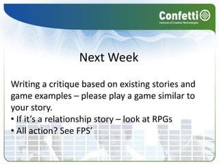 Next Week
Writing a critique based on existing stories and
game examples – please play a game similar to
your story.
• If it’s a relationship story – look at RPGs
• All action? See FPS’
 