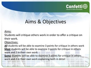 Aims & Objectives
Aims:
Students will critique others work in order to offer a critique on
their work.
Objectives:
All students will be able to examine 3 points for critique in others work
Most students will be able to examine 3 points for critique in others
work and 2 in their own work
Some students will be able to examine 3 points for critique in others
work and 2 in their own work explaining both in detail
 