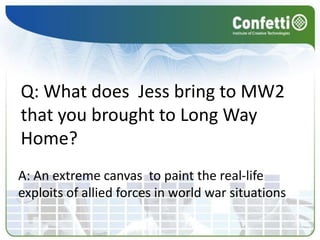 Q: What does  Jess bring to MW2 that you brought to Long Way Home?A: An extreme canvas  to paint the real-life exploits of allied forces in world war situations