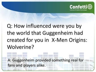 Q: How influenced were you by the world that Guggenheim had created for you in  X-Men Origins: Wolverine?A: Guggenheim provided something real for fans and players alike. 