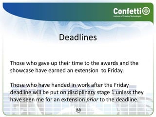 DeadlinesThose who gave up their time to the awards and the showcase have earned an extension  to Friday.Those who have handed in work after the Friday deadline will be put on disciplinary stage 1 unless they have seen me for an extension prior to the deadline.