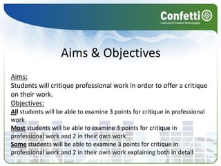 Aims & ObjectivesAims:Students will critique professional work in order to offer a critique on their work. Objectives:All students will be able to examine 3 points for critique in professional workMost students will be able to examine 3 points for critique in professional work and 2 in their own workSome students will be able to examine 3 points for critique in professional work and 2 in their own work explaining both in detail