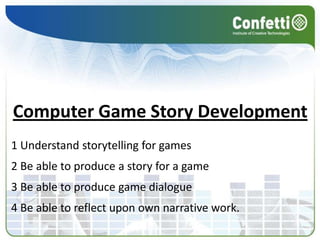 Computer Game Story Development1 Understand storytelling for games2 Be able to produce a story for a game3 Be able to produce game dialogue4 Be able to reflect upon own narrative work.