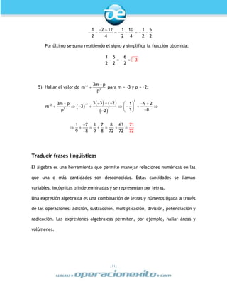 |11|
 
       
1 2 12 1 10 1 5
2 4 2 4 2 2
Por último se suma repitiendo el signo y simplifica la fracción obtenida:
     
1 5 6
2 2 2
3
5) Hallar el valor de  
2
3
3m p
m
p
para m = -3 y p = -2:
 
   
 

     
          

      

2
22
3 3
3 3 23m p 1 9 2
m 3
3 8p 2
1 7 1 7 8 63
9 8 9 8 72 72
71
72
Traducir frases lingüísticas
El álgebra es una herramienta que permite manejar relaciones numéricas en las
que una o más cantidades son desconocidas. Estas cantidades se llaman
variables, incógnitas o indeterminadas y se representan por letras.
Una expresión algebraica es una combinación de letras y números ligada a través
de las operaciones: adición, sustracción, multiplicación, división, potenciación y
radicación. Las expresiones algebraicas permiten, por ejemplo, hallar áreas y
volúmenes.
 