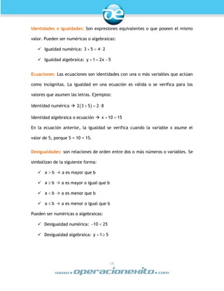 |3|
Identidades o igualdades: Son expresiones equivalentes o que poseen el mismo
valor. Pueden ser numéricas o algebraicas:
 Igualdad numérica: 3 5 4 2  
 Igualdad algebraica: y 1 2x 5  
Ecuaciones: Las ecuaciones son identidades con una o más variables que actúan
como incógnitas. La igualdad en una ecuación es válida o se verifica para los
valores que asumen las letras. Ejemplos:
Identidad numérica   2 3 5 2 8  
Identidad algebraica o ecuación  x 10 15 
En la ecuación anterior, la igualdad se verifica cuando la variable x asume el
valor de 5, porque 5 + 10 = 15.
Desigualdades: son relaciones de orden entre dos o más números o variables. Se
simbolizan de la siguiente forma:
 a b  a es mayor que b
 a b  a es mayor o igual que b
 a b  a es menor que b
 a b  a es menor o igual que b
Pueden ser numéricas o algebraicas:
 Desigualdad numérica: 10 25 
 Desigualdad algebraica: y 1 5 
 