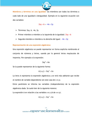 |4|
Miembros y términos en una igualdad: los miembros son todos los términos a
cada lado de una igualdad o desigualdad. Ejemplo en la siguiente ecuación con
dos variables:
xxy y6 22 4 
 Términos: 2xy, 6, -4x, 2y
 Primer miembro o miembro a la izquierda de la igualdad: 2xy 6
 Segundo miembro o miembro a la derecha del igual: 4x 2y 
Representación de una expresión algebraica:
Una expresión algebraica se puede representar en forma explícita nombrando al
conjunto de números y letras, usando por lo general letras mayúsculas de
imprenta. Por ejemplo a la expresión:
2
3xy 6x
Se la puede representar de la siguiente forma:
  2
A x,y 3xy 6x 
La letra A representa la expresión algebraica y se verá más adelante que recibe
el nombre de variable dependiente (en este caso de x e y).
Entre paréntesis se informa las variables (independientes) de la expresión
algebraica dada. Se suele leer de la siguiente manera:
La expresión A en relación a las variables x e y (A de x e y):
  2
A x,y 3xy 6x 
 