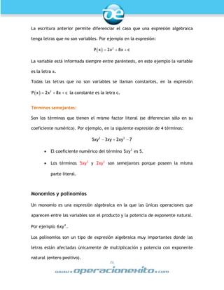 |5|
La escritura anterior permite diferenciar el caso que una expresión algebraica
tenga letras que no son variables. Por ejemplo en la expresión:
  2
P x 2x 8x c  
La variable está informada siempre entre paréntesis, en este ejemplo la variable
es la letra x.
Todas las letras que no son variables se llaman constantes, en la expresión
  2
P x 2x 8x c   la constante es la letra c.
Términos semejantes:
Son los términos que tienen el mismo factor literal (se diferencian sólo en su
coeficiente numérico). Por ejemplo, en la siguiente expresión de 4 términos:
  2 2
5xy 3xy 2xy 7
 El coeficiente numérico del término 2
5xy es 5.
 Los términos 2
5xy y 2
2xy son semejantes porque poseen la misma
parte literal.
Monomios y polinomios
Un monomio es una expresión algebraica en la que las únicas operaciones que
aparecen entre las variables son el producto y la potencia de exponente natural.
Por ejemplo 4
6xy .
Los polinomios son un tipo de expresión algebraica muy importantes donde las
letras están afectadas únicamente de multiplicación y potencia con exponente
natural (entero positivo).
 