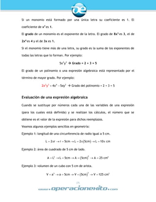 |7|
Si un monomio está formado por una única letra su coeficiente es 1. El
coeficiente de x7
es 1.
El grado de un monomio es el exponente de la letra. El grado de 8x3
es 3, el de
2x4
es 4 y el de 3x es 1.
Si el monomio tiene más de una letra, su grado es la suma de los exponentes de
todas las letras que lo forman. Por ejemplo:
2 3
5x y  Grado = 2 + 3 = 5
El grado de un polinomio o una expresión algebraica está representado por el
término de mayor grado. Por ejemplo:
 4 22 3
4x2 y 5xyx  Grado del polinomio = 2 + 3 = 5
Evaluación de una expresión algebraica
Cuando se sustituye por números cada una de las variables de una expresión
(para los cuales está definida) y se realizan los cálculos, el número que se
obtiene es el valor de la expresión para dichos reemplazos.
Veamos algunos ejemplos sencillos en geometría:
Ejemplo 1: longitud de una circunferencia de radio igual a 5 cm.
 L 2 r r 5cm L 2 5cm L 10 cm         
Ejemplo 2: área de cuadrado de 5 cm de lado.
 
22 2
A L L 5cm A 5cm A 25 cm      
Ejemplo 3: volumen de un cubo con 5 cm de arista.
 
33 3
V a a 5cm V 5cm V 125 cm      
 