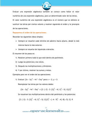|8|
Evaluar una expresión algebraica también se conoce como hallar el valor
numérico de una expresión algebraica, para un determinado valor de las letras.
El valor numérico de una expresión algebraica es el número que se obtiene al
sustituir las letras por ciertos valores y resolver siguiendo el orden y la jerarquía
de las operaciones.
Repasemos el orden de las operaciones:
Recordar las siguientes ideas simples:
 Siempre se resuelve cada término de adentro hacia afuera, desde lo más
interno hacia lo más externo.
 Siempre se resuelve de izquierda a derecha.
El resumen de los pasos es:
1) Resolver primero todo lo que esté dentro de paréntesis.
2) Luego las potencias y las raíces.
3) Después las multiplicaciones y divisiones.
4) Y por último, resolver las sumas y restas.
Ejemplos para ver el orden de las operaciones:
1) Evaluar    
2 3 2
2x 3y 4x 5xy para x = -2, y = 3:
Reemplazar las letras por los valores dados:
                      
22 3 23 2
2x 3y 4x 5xy 2 2 3 3 4 2 5 2 3
Se resuelven las multiplicaciones dentro del paréntesis y las potencias:
                              
2 3 2 2
2 2 3 3 4 2 5 2 3 4 9 4 8 5 2 9
 