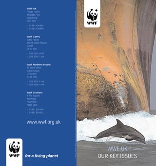 WWF-UK




                       Printed on recycled paper made from 100 per cent post consumer waste Project number 1734/January 2004
Panda House
Weyside Park
Godalming
GU7 1XR

t: 01483 426444
f: 01483 426409


WWF Cymru
Baltic House
Mount Stuart Square
Cardiff
CF10 5FH

t: 029 2045 4970
f: 029 2045 1306


WWF Northern Ireland
13 West Street
Carrickfergus

                       WWF-UK registered charity number 1081247 A company limited by guarantee number 4016725 Panda symbol © 1986 WWF ® WWF registered trademark
Co Antrim
BT38 7AR

t: 028 9355 5166
f: 028 9336 4448


WWF Scotland
8 The Square
Aberfeldy
Perthshire
PH15 2DD

t: 01887 820449
f: 01887 829453



www.wwf.org.uk




                                                                                                                                                                      WWF-UK
                                                                                                                                                                   OUR KEY ISSUES
 