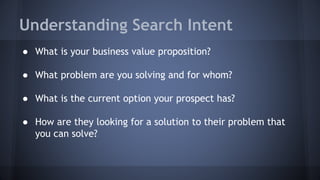 Understanding Search Intent
● What is your business value proposition?
● What problem are you solving and for whom?
● What is the current option your prospect has?
● How are they looking for a solution to their problem that
you can solve?
 