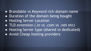 ● Brandable vs Keyword rich domain name
● Duration of the domain being bought
● Hosting Server Location
● TLD extension (.in vs .com vs .net etc)
● Hosting Server type (shared vs dedicated)
● Avoid Cheap hosting providers
 